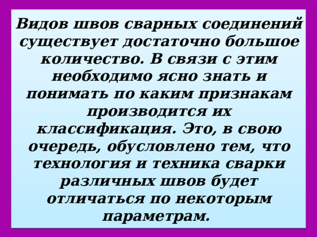 Видов швов сварных соединений существует достаточно большое количество. В связи с этим необходимо ясно знать и понимать по каким признакам производится их классификация. Это, в свою очередь, обусловлено тем, что технология и техника сварки различных швов будет отличаться по некоторым параметрам. 