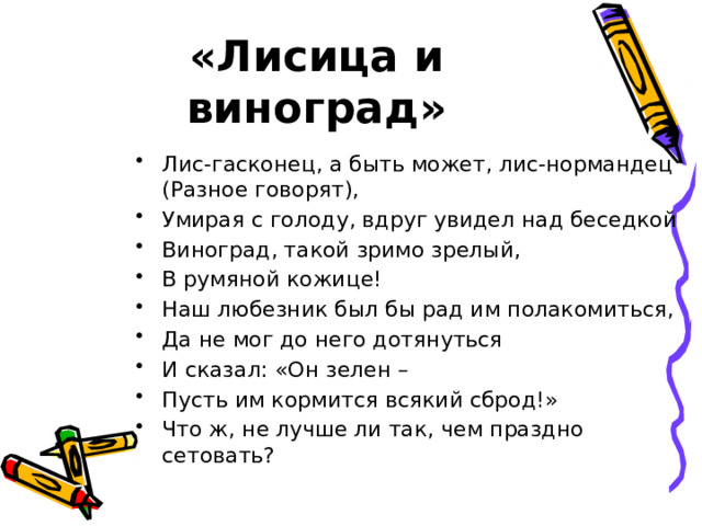 «Лисица и виноград» Лис-гасконец, а быть может, лис-нормандец (Разное говорят), Умирая с голоду, вдруг увидел над беседкой Виноград, такой зримо зрелый, В румяной кожице! Наш любезник был бы рад им полакомиться, Да не мог до него дотянуться И сказал: «Он зелен – Пусть им кормится всякий сброд!» Что ж, не лучше ли так, чем праздно сетовать? 