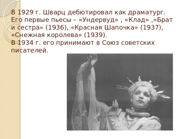 В 1929 г. Шварц дебютировал как драматург. Его первые пьесы – «Ундервуд» , «Клад» ,«Брат и сестра» (1936), «Красная Шапочка» (1937), «Снежная королева» (1939).  В 1934 г. его принимают в Союз советских писателей.   