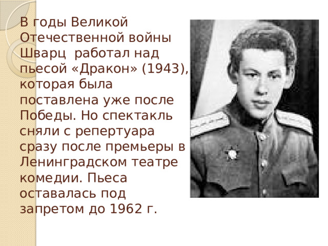 В годы Великой Отечественной войны Шварц работал над пьесой «Дракон» (1943), которая была поставлена уже после Победы. Но спектакль сняли с репертуара сразу после премьеры в Ленинградском театре комедии. Пьеса оставалась под запретом до 1962 г.   