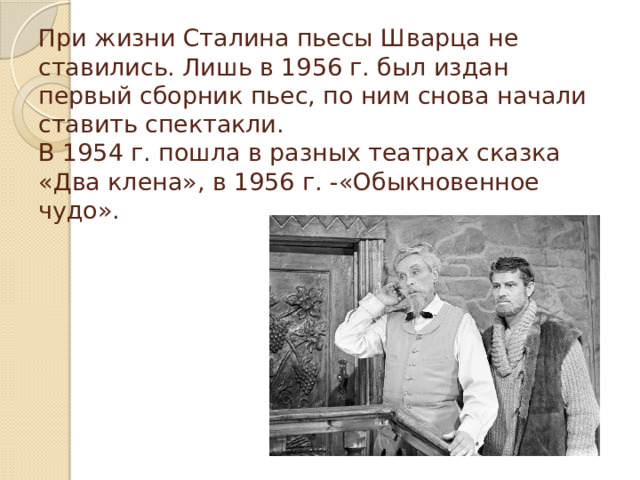 При жизни Сталина пьесы Шварца не ставились. Лишь в 1956 г. был издан первый сборник пьес, по ним снова начали ставить спектакли.  В 1954 г. пошла в разных театрах сказка «Два клена», в 1956 г. -«Обыкновенное чудо».   