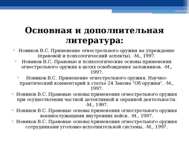 Основная и дополнительная литература: Новиков В.С. Применение огнестрельного оружия на упреждение (правовой и психологический аспекты). -М., 1997. Новиков В.С. Правовые и психологические основы применения огнестрельного оружия в целях освобождения заложников. -М., 1997. Новиков В.С. Применение огнестрельного оружия. Научно-практический комментарий к статье 24 Закона 