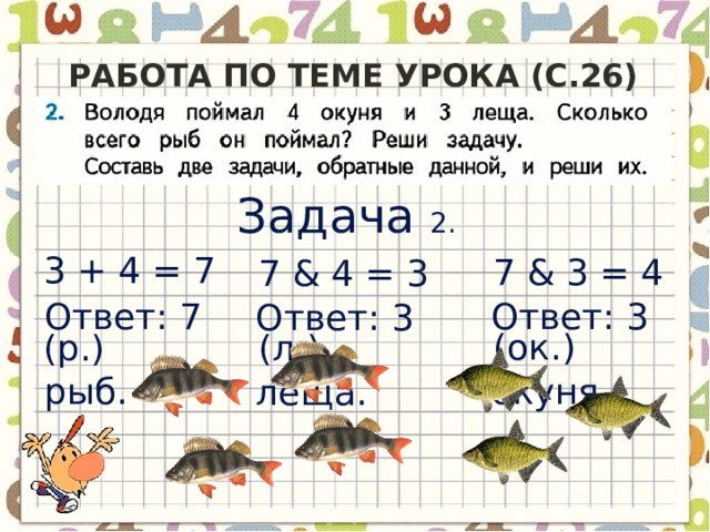 Работа по теме урока (с.26) Задача 2.  3 + 4 = 7 (р.) 7 & 3 = 4 (ок.) 7 & 4 = 3 (л.) Ответ: 3 окуня. Ответ: 7 рыб. Ответ: 3 леща. 