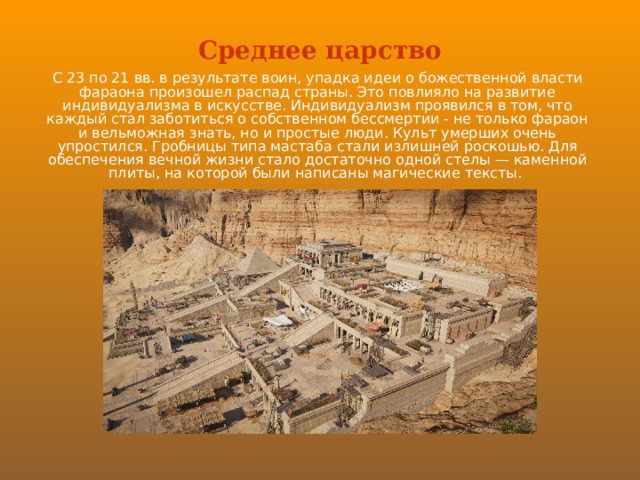 Среднее царство С 23 по 21 вв. в результате воин, упадка идеи о божественной власти фараона произошел распад страны. Это повлияло на развитие индивидуализма в искусстве. Индивидуализм проявился в том, что каждый стал заботиться о собственном бессмертии - не только фараон и вельможная знать, но и простые люди. Культ умерших очень упростился. Гробницы типа мастаба стали излишней роскошью. Для обеспечения вечной жизни стало достаточно одной стелы — каменной плиты, на которой были написаны магические тексты. 