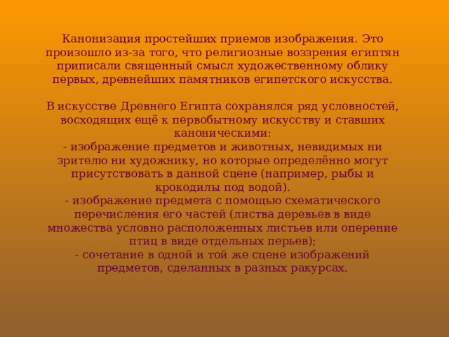 Канонизация простейших приемов изображения. Это произошло из-за того, что религиозные воззрения египтян приписали священный смысл художественному облику первых, древнейших памятников египетского искусства.   В искусстве Древнего Египта сохранялся ряд условностей, восходящих ещё к первобытному искусству и ставших каноническими:  - изображение предметов и животных, невидимых ни зрителю ни художнику, но которые определённо могут присутствовать в данной сцене (например, рыбы и крокодилы под водой).  - изображение предмета с помощью схематического перечисления его частей (листва деревьев в виде множества условно расположенных листьев или оперение птиц в виде отдельных перьев);  - сочетание в одной и той же сцене изображений предметов, сделанных в разных ракурсах. 