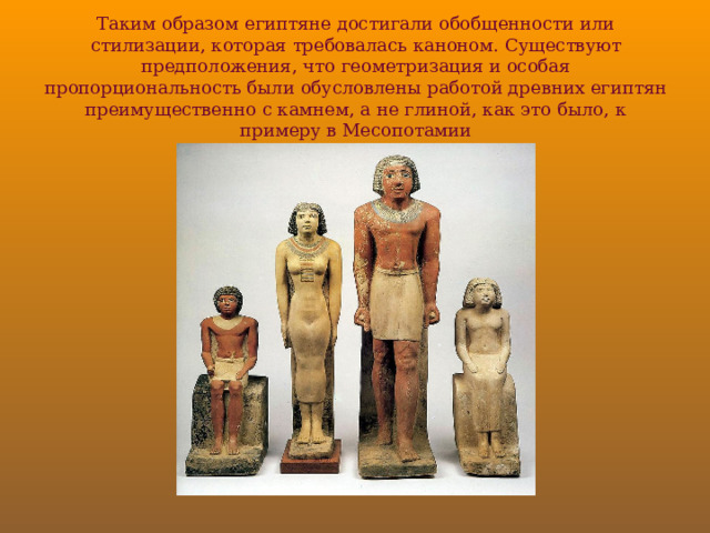 Таким образом египтяне достигали обобщенности или стилизации, которая требовалась каноном. Существуют предположения, что геометризация и особая пропорциональность были обусловлены работой древних египтян преимущественно с камнем, а не глиной, как это было, к примеру в Месопотамии 