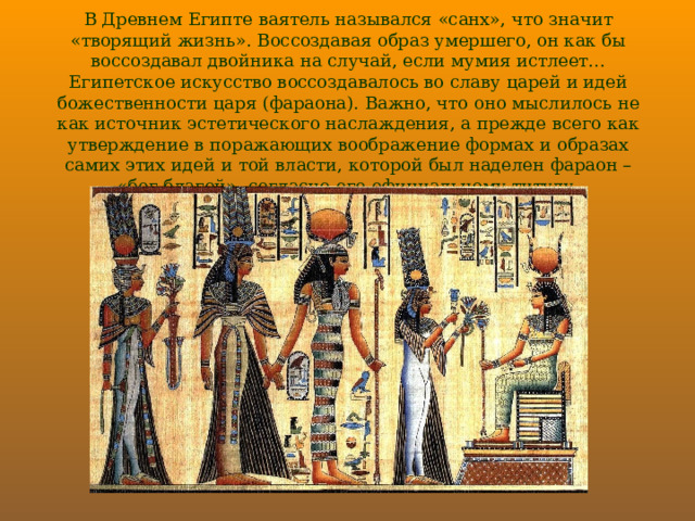 В Древнем Египте ваятель назывался «санх», что значит «творящий жизнь». Воссоздавая образ умершего, он как бы воссоздавал двойника на случай, если мумия истлеет… Египетское искусство воссоздавалось во славу царей и идей божественности царя (фараона). Важно, что оно мыслилось не как источник эстетического наслаждения, а прежде всего как утверждение в поражающих воображение формах и образах самих этих идей и той власти, которой был наделен фараон – «бог благой», согласно его официальному титулу. 