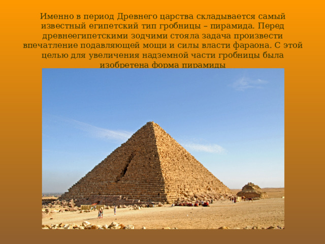 Именно в период Древнего царства складывается самый известный египетский тип гробницы – пирамида. Перед древнеегипетскими зодчими стояла задача произвести впечатление подавляющей мощи и силы власти фараона. С этой целью для увеличения надземной части гробницы была изобретена форма пирамиды 