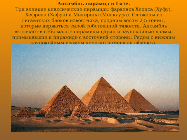 Ансамбль пирамид в Гизе.  Три великие классические пирамиды фараонов Хеопса (Хуфу), Хефрена (Хафра) и Микерина (Менкаура). Сложены из гигантских блоков известняка, средним весом 2,5 тонны, которые держаться силой собственной тяжести. Ансамбль включает в себя малые пирамиды цариц и заупокойные храмы, примыкавшие к пирамиде с восточной стороны. Рядом с нижним заупокойным храмом нередко помещали сфинкса. 
