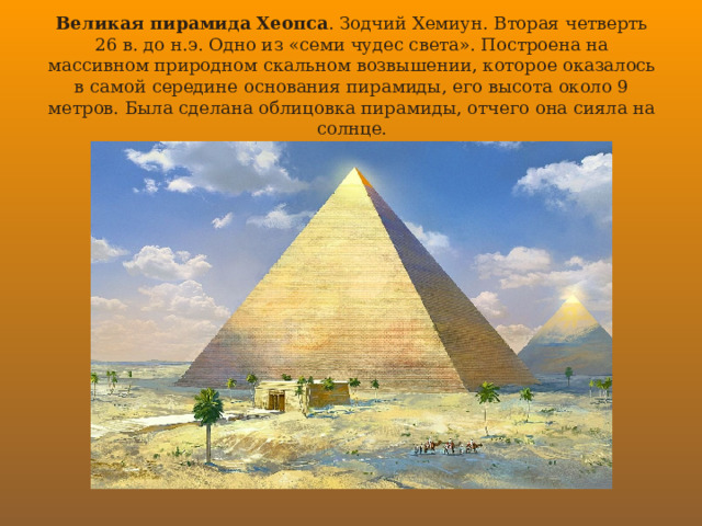 Великая пирамида Хеопса . Зодчий Хемиун. Вторая четверть 26 в. до н.э. Одно из «семи чудес света». Построена на массивном природном скальном возвышении, которое оказалось в самой середине основания пирамиды, его высота около 9 метров. Была сделана облицовка пирамиды, отчего она сияла на солнце. 