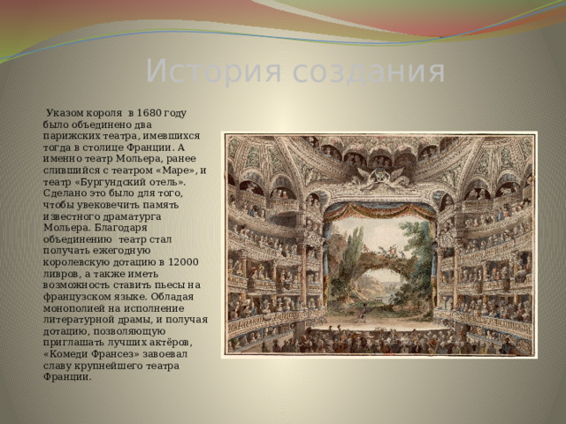 История создания  Указом короля в 1680 году было объединено два парижских театра, имевшихся тогда в столице Франции. А именно театр Мольера, ранее слившийся с театром «Маре», и театр «Бургундский отель». Сделано это было для того, чтобы увековечить память известного драматурга Мольера. Благодаря объединению театр стал получать ежегодную королевскую дотацию в 12000 ливров, а также иметь возможность ставить пьесы на французском языке. Обладая монополией на исполнение литературной драмы, и получая дотацию, позволяющую приглашать лучших актёров, «Комеди Франсез» завоевал славу крупнейшего театра Франции. 