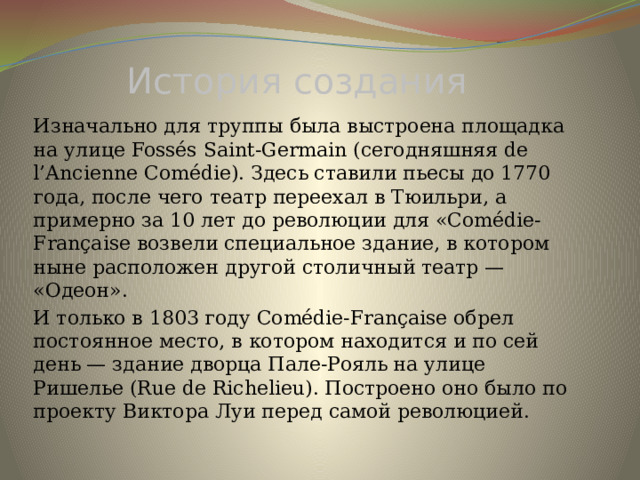 История создания Изначально для труппы была выстроена площадка на улице Fossés Saint-Germain (сегодняшняя de l’Ancienne Comédie). Здесь ставили пьесы до 1770 года, после чего театр переехал в Тюильри, а примерно за 10 лет до революции для «Comédie-Française возвели специальное здание, в котором ныне расположен другой столичный театр — «Одеон». И только в 1803 году Comédie-Française обрел постоянное место, в котором находится и по сей день — здание дворца Пале-Рояль на улице Ришелье (Rue de Richelieu). Построено оно было по проекту Виктора Луи перед самой революцией. 