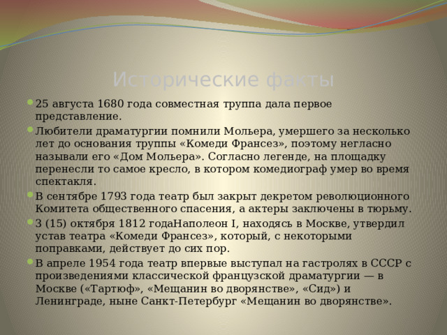 Исторические факты 25 августа 1680 года совместная труппа дала первое представление. Любители драматургии помнили Мольера, умершего за несколько лет до основания труппы «Комеди Франсез», поэтому негласно называли его «Дом Мольера». Согласно легенде, на площадку перенесли то самое кресло, в котором комедиограф умер во время спектакля. В сентябре 1793 года театр был закрыт декретом революционного Комитета общественного спасения, а актеры заключены в тюрьму. 3 (15) октября 1812 годаНаполеон I, находясь в Москве, утвердил устав театра «Комеди Франсез», который, с некоторыми поправками, действует до сих пор. В апреле 1954 года театр впервые выступал на гастролях в СССР с произведениями классической французской драматургии — в Москве («Тартюф», «Мещанин во дворянстве», «Сид») и Ленинграде, ныне Санкт-Петербург «Мещанин во дворянстве».  