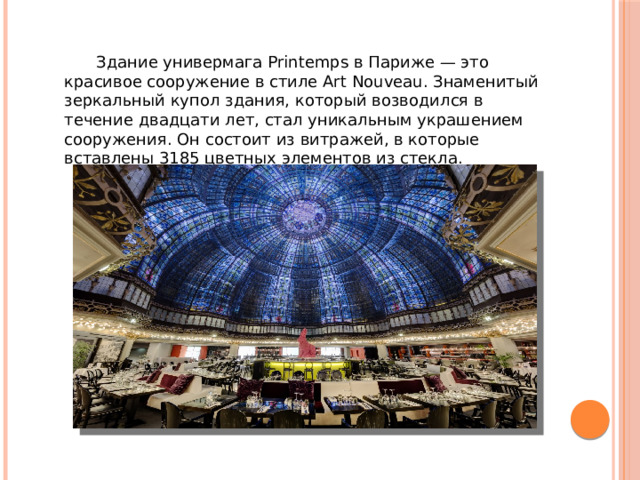  Здание универмага Printemps в Париже — это красивое сооружение в стиле Art Nouveau. Знаменитый зеркальный купол здания, который возводился в течение двадцати лет, стал уникальным украшением сооружения. Он состоит из витражей, в которые вставлены 3185 цветных элементов из стекла. 