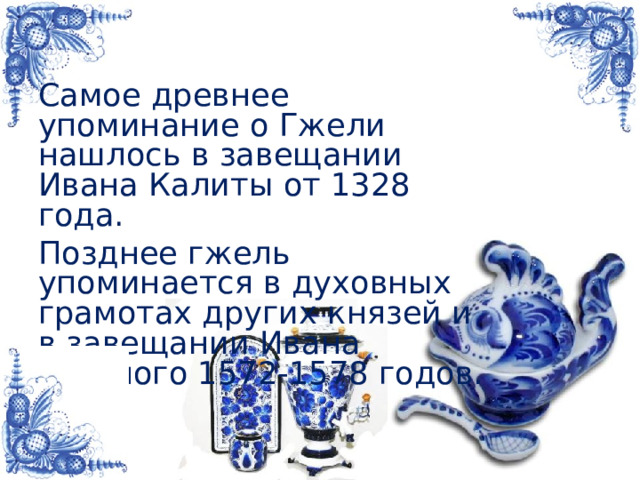 Самое древнее упоминание о Гжели нашлось в завещании Ивана Калиты от 1328 года. Позднее гжель упоминается в духовных грамотах других князей и в завещании Ивана Грозного 1572-1578 годов. 