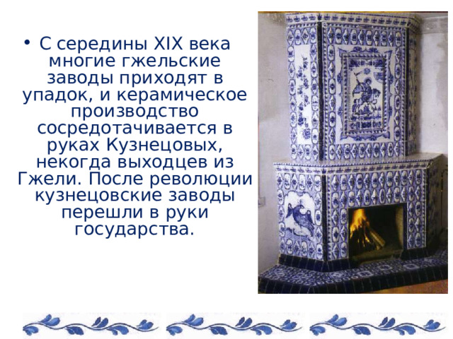 С середины XIX века многие гжельские заводы приходят в упадок, и керамическое производство сосредотачивается в руках Кузнецовых, некогда выходцев из Гжели. После революции кузнецовские заводы перешли в руки государства. 