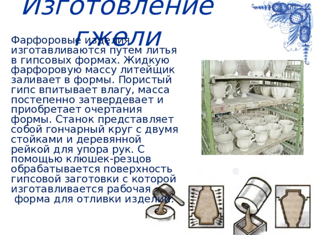 Изготовление гжели Фарфоровые изделия изготавливаются путем литья в гипсовых формах. Жидкую фарфоровую массу литейщик заливает в формы. Пористый гипс впитывает влагу, масса постепенно затвердевает и приобретает очертания формы. Станок представляет собой гончарный круг с двумя стойками и деревянной рейкой для упора рук. С помощью клюшек-резцов обрабатывается поверхность гипсовой заготовки с которой изготавливается рабочая форма для отливки изделий.    