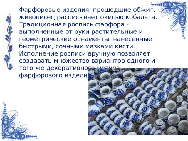 Фарфоровые изделия, прошедшие обжиг, живописец расписывает окисью кобальта. Традиционная роспись фарфора - выполненные от руки растительные и геометрические орнаменты, нанесенные быстрыми, сочными мазками кисти. Исполнение росписи вручную позволяет создавать множество вариантов одного и того же декоративного мотива фарфорового изделия.     