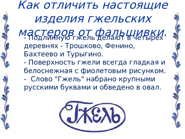  Как отличить настоящие изделия гжельских мастеров от фальшивки.    - Подлинную гжель делают в четырех деревнях - Трошково, Фенино, Бахтеево и Турыгино.   - Поверхность гжели всегда гладкая и белоснежная с фиолетовым рисунком.   - Слово 