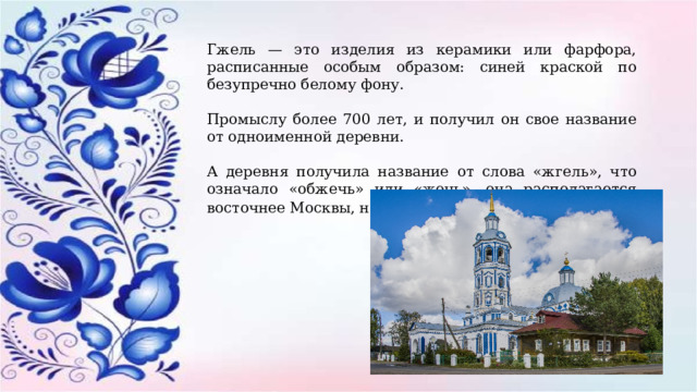 Гжель — это изделия из керамики или фарфора, расписанные особым образом: синей краской по безупречно белому фону. Промыслу более 700 лет, и получил он свое название от одноименной деревни. А деревня получила название от слова «жгель», что означало «обжечь» или «жечь», она располагается восточнее Москвы, на берегах реки Гжелки . 