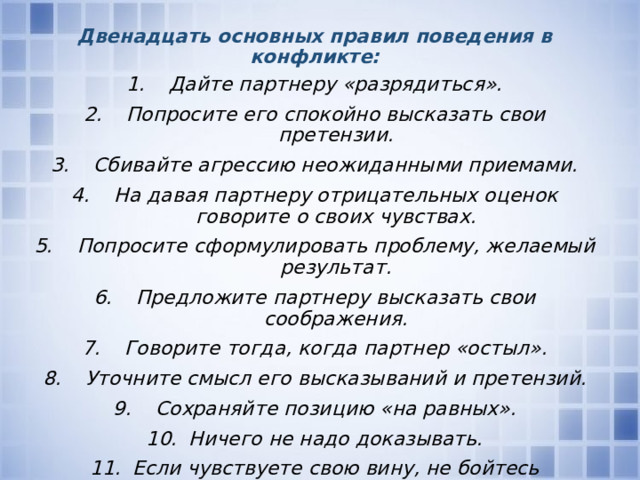 Двенадцать основных правил поведения в конфликте: Дайте партнеру «разрядиться». Попросите его спокойно высказать свои претензии. Сбивайте агрессию неожиданными приемами. На давая партнеру отрицательных оценок говорите о своих чувствах. Попросите сформулировать проблему, желаемый результат. Предложите партнеру высказать свои соображения. Говорите тогда, когда партнер «остыл». Уточните смысл его высказываний и претензий. Сохраняйте позицию «на равных». Ничего не надо доказывать. Если чувствуете свою вину, не бойтесь извиниться первым. Уходя «не хлопайте дверью».   