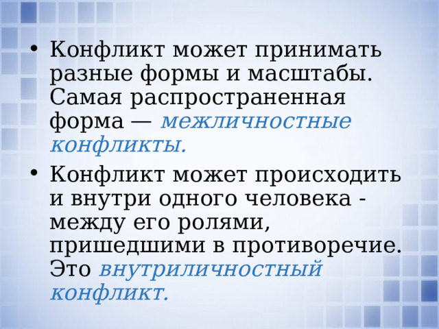 Конфликт может принимать разные формы и масштабы. Са­мая распространенная форма — межличностные конфликты. Конфликт может происходить и внутри одного человека - между его ролями, пришедшими в противоречие. Это внутриличностный конфликт. Какие примеры межличностных конфликтов вы можете назвать? Какие примеры внутриличностных конфликтов вы можете назвать?  