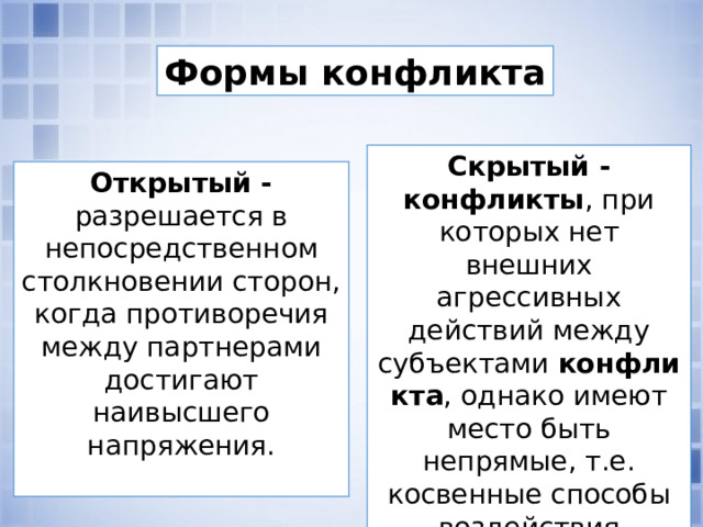 Формы конфликта Скрытый - конфликты , при которых нет внешних агрессивных действий между субъектами  конфликта , однако имеют место быть непрямые, т.е. косвенные способы воздействия субъектов друг на друга Открытый - разрешается в непосредственном столкновении сто­рон, когда противоречия между партнерами достигают наивысшего напряжения.  