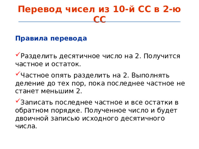 Перевод чисел из 10-й СС в 2-ю СС Правила перевода  Разделить десятичное число на 2. Получится частное и остаток. Частное опять разделить на 2. Выполнять деление до тех пор, пока последнее частное не станет меньшим 2. Записать последнее частное и все остатки в обратном порядке. Полученное число и будет двоичной записью исходного десятичного числа.  