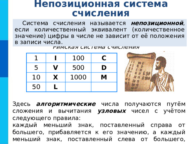 Непозиционная система счисления Система счисления называется непозиционной , если количественный эквивалент (количественное значение) цифры в числе не зависит от её положения в записи числа. Римская система счисления 1 I 5 V 10 100 X 50 500 C D L 1000 M Здесь алгоритмические числа получаются путём сложения и вычитания узловых чисел с учётом следующего правила: каждый меньший знак, поставленный справа от большего, прибавляется к его значению, а каждый меньший знак, поставленный слева от большего, вычитается из него. 