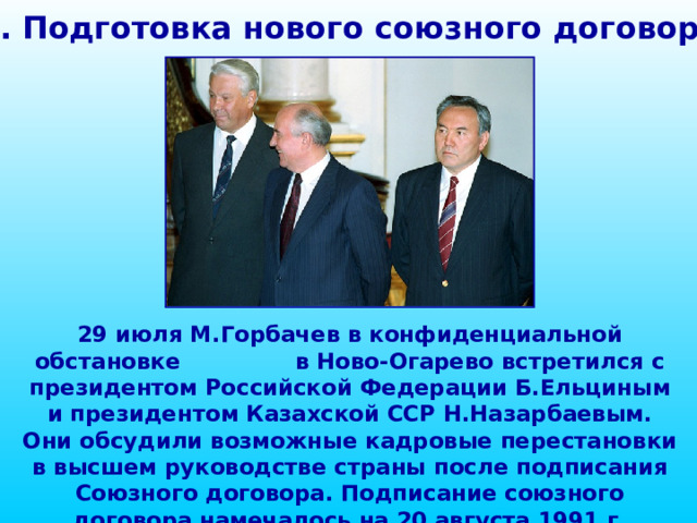 1. Подготовка нового союзного договора 29 июля М.Горбачев в конфиденциальной обстановке в Ново-Огарево встретился с президентом Российской Федерации Б.Ельциным и президентом Казахской ССР Н.Назарбаевым. Они обсудили возможные кадровые перестановки в высшем руководстве страны после подписания Союзного договора. Подписание союзного договора намечалось на 20 августа 1991 г. 