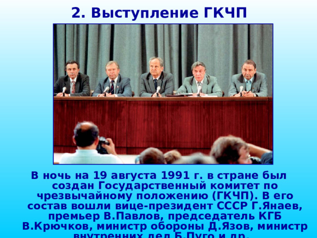 2. Выступление ГКЧП В ночь на 19 августа 1991 г. в стране был создан Государственный комитет по чрезвычайному положению (ГКЧП). В его состав вошли вице-президент СССР Г.Янаев, премьер В.Павлов, председатель КГБ В.Крючков, министр обороны Д.Язов, министр внутренних дел Б.Пуго и др. 