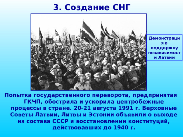 3. Создание СНГ Демонстрация в поддержку независимости Латвии Попытка государственного переворота, предпринятая ГКЧП, обострила и ускорила центробежные процессы в стране. 20-21 августа 1991 г. Верховные Советы Латвии, Литвы и Эстонии объявили о выходе из состава СССР и восстановлении конституций, действовавших до 1940 г. 