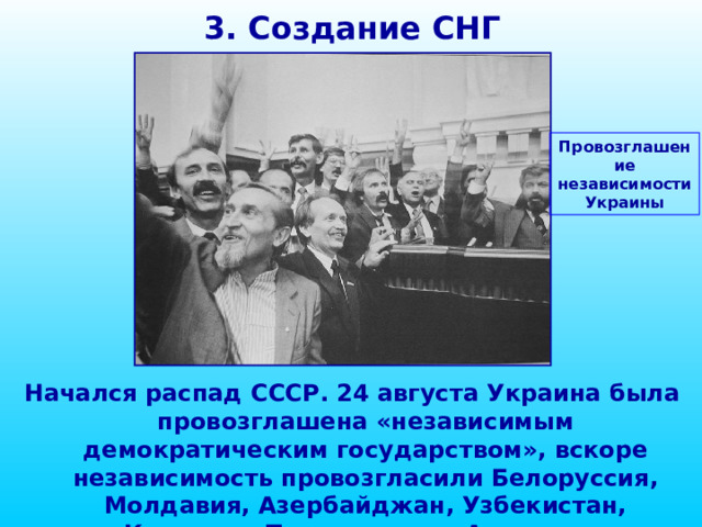 3. Создание СНГ Провозглашение независимости Украины Начался распад СССР. 24 августа Украина была провозглашена «независимым демократическим государством», вскоре независимость провозгласили Белоруссия, Молдавия, Азербайджан, Узбекистан, Киргизия, Таджикистан, Армения и Туркмения.  