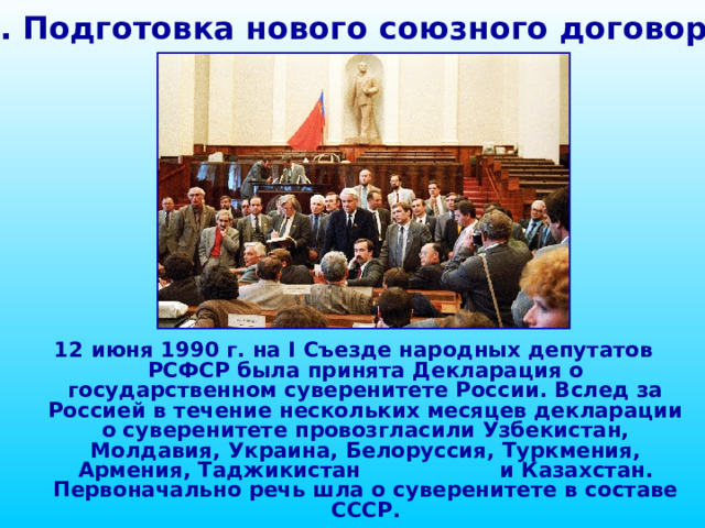 1. Подготовка нового союзного договора 12 июня 1990 г. на I Съезде народных депутатов РСФСР была принята Декларация о государственном суверенитете России. Вслед за Россией в течение нескольких месяцев декларации о суверенитете провозгласили Узбекистан, Молдавия, Украина, Белоруссия, Туркмения, Армения, Таджикистан  и Казахстан. Первоначально речь шла о суверенитете в составе СССР. 