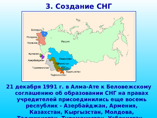 3. Создание СНГ 21 декабря 1991 г. в Алма-Ате к Беловежскому соглашению об образовании СНГ на правах учредителей присоединились еще восемь республик - Азербайджан, Армения, Казахстан, Кыргызстан, Молдова, Таджикистан, Туркменистан, Узбекистан.  