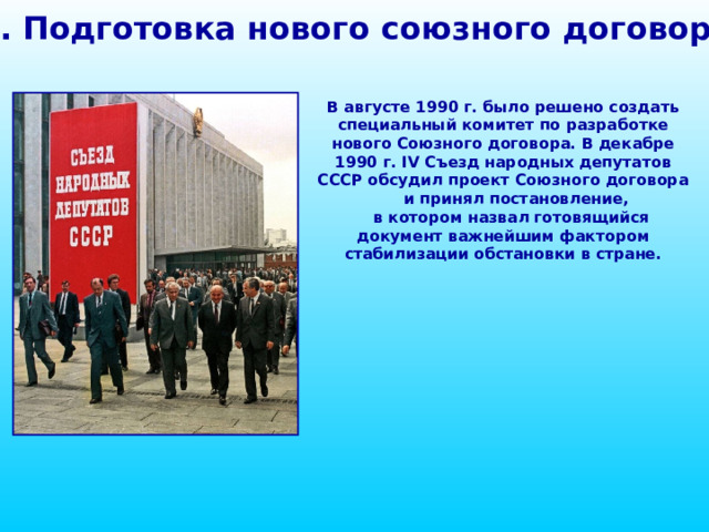 1. Подготовка нового союзного договора В августе 1990 г. было решено создать специальный комитет по разработке нового Союзного договора. В декабре 1990 г. IV Съезд народных депутатов СССР обсудил проект Союзного договора и принял постановление, в котором назвал готовящийся документ важнейшим фактором стабилизации обстановки в стране. 