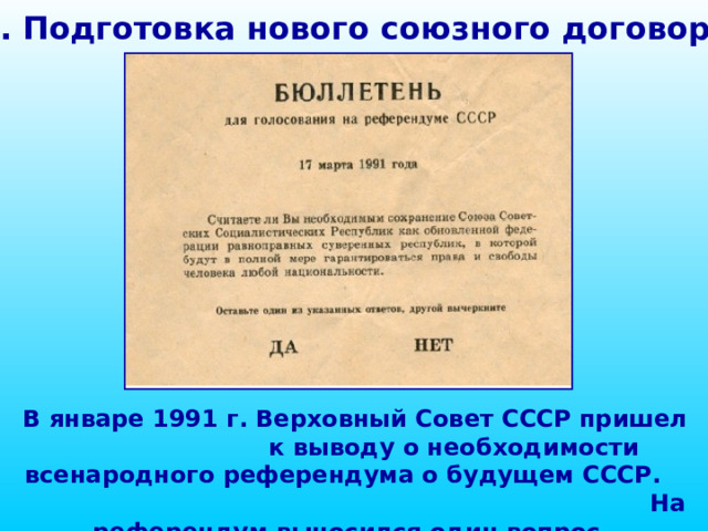 1. Подготовка нового союзного договора В январе 1991 г. Верховный Совет СССР пришел к выводу о необходимости всенародного референдума о будущем СССР. На референдум выносился один вопрос. 