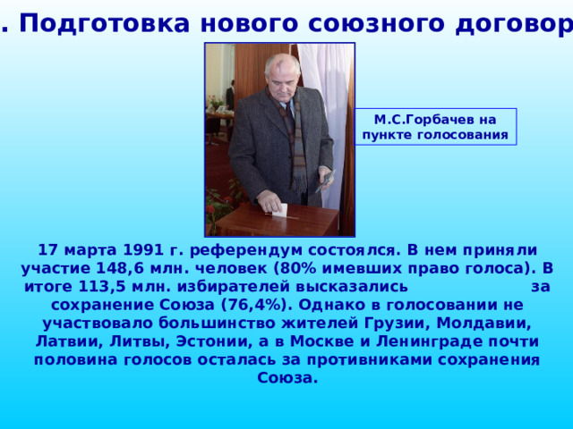 1. Подготовка нового союзного договора М.С.Горбачев на пункте голосования 17 марта 1991 г. референдум состоялся. В нем приняли участие 148,6 млн. человек (80% имевших право голоса). В итоге 113,5 млн. избирателей высказались за сохранение Союза (76,4%). Однако в голосовании не участвовало большинство жителей Грузии, Молдавии, Латвии, Литвы, Эстонии, а в Москве и Ленинграде почти половина голосов осталась за противниками сохранения Союза. 