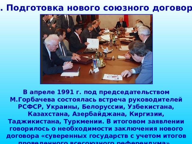 1. Подготовка нового союзного договора В апреле 1991 г. под председательством М.Горбачева состоялась встреча руководителей РСФСР, Украины, Белоруссии, Узбекистана, Казахстана, Азербайджана, Киргизии, Таджикистана, Туркмении. В итоговом заявлении говорилось о необходимости заключения нового договора «суверенных государств с учетом итогов проведенного всесоюзного референдума». 