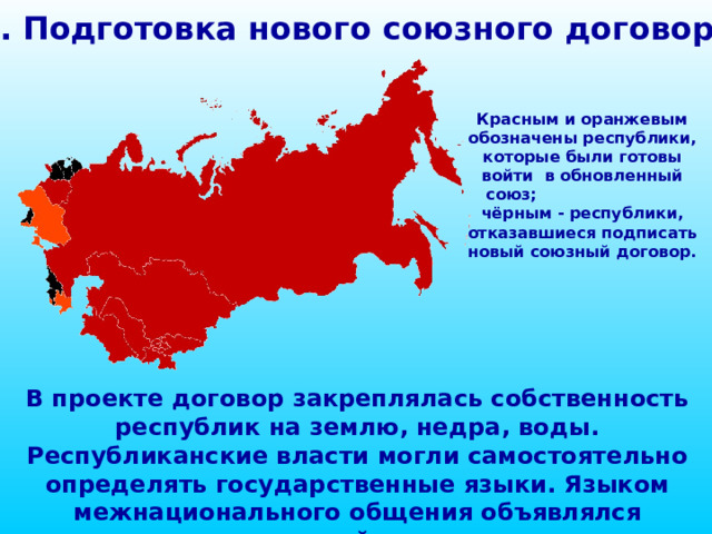 1. Подготовка нового союзного договора Красным и оранжевым обозначены республики, которые были готовы войти в обновленный союз; чёрным - республики, отказавшиеся подписать новый союзный договор. В проекте договор закреплялась собственность республик на землю, недра, воды. Республиканские власти могли самостоятельно определять государственные языки. Языком межнационального общения объявлялся русский язык. 