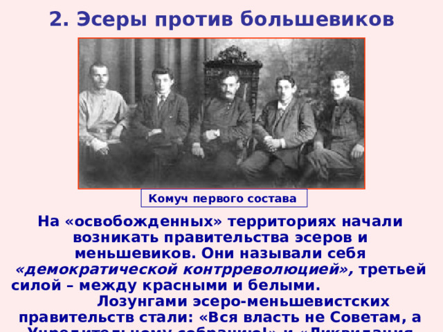 2. Эсеры против большевиков Комуч первого состава  На «освобожденных» территориях начали возникать правительства эсеров и меньшевиков. Они называли себя «демократической контрреволюцией», третьей силой – между красными и белыми. Лозунгами эсеро-меньшевистских правительств стали: «Вся власть не Советам, а Учредительному собранию!» и «Ликвидация Брестского мира!». 