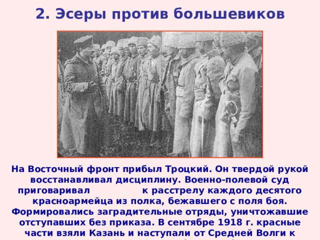 2. Эсеры против большевиков На Восточный фронт прибыл Троцкий. Он твердой рукой восстанавливал дисциплину. Военно-полевой суд приговаривал к расстрелу каждого десятого красноармейца из полка, бежавшего с поля боя. Формировались заградительные отряды, уничтожавшие отступавших без приказа. В сентябре 1918 г. красные части взяли Казань и наступали от Средней Волги к Уралу. Войска Комуча были разбиты. 