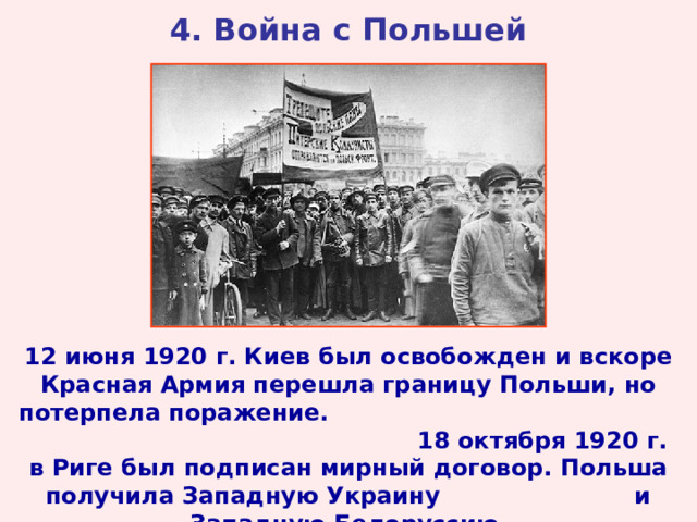 4. Война с Польшей 12 июня 1920 г. Киев был освобожден и вскоре Красная Армия перешла границу Польши, но потерпела поражение. 18 октября 1920 г. в Риге был подписан мирный договор. Польша получила Западную Украину и Западную Белоруссию. 