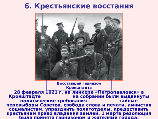 6. Крестьянские восстания Восставший гарнизон Кронштадта 28 февраля 1921 г. на линкоре «Петропавловск» в Кронштадте на собрании были выдвинуты политические требования - тайные перевыборы Советов, свобода слова и печати, амнистия социалистам, упразднить политотделы, предоставить крестьянам право владения землей. 1 марта резолюция была принята гарнизоном и жителями города. 