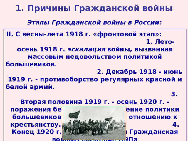 1. Причины Гражданской войны Этапы Гражданской войны в России: II . С весны-лета 1918 г. «фронтовой этап»: 1. Лето-осень 1918 г. эскалация войны, вызванная массовым недовольством политикой большевиков. 2. Декабрь 1918 - июнь 1919 г. - противоборство регулярных красной и белой армий. 3. Вторая половина 1919 г. - осень 1920 г. - поражения белых армий, смягчение политики большевиков по отношению к крестьянству. 4. Конец 1920 г. - 1922 г. - «малая Гражданская война», введение НЭПа 