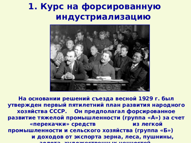 1. Курс на форсированную индустриализацию На основании решений съезда весной 1929 г. был утвержден первый пятилетний план развития народного хозяйства СССР. Он предполагал форсированное развитие тяжелой промышленности (группа «А») за счет «перекачки» средств из легкой промышленности и сельского хозяйства (группа «Б») и доходов от экспорта зерна, леса, пушнины, золота, художественных ценностей. 