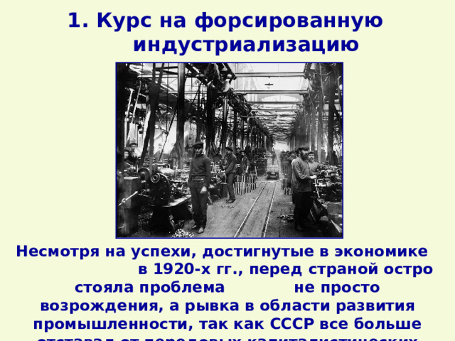 1. Курс на форсированную индустриализацию Несмотря на успехи, достигнутые в экономике в 1920-х гг., перед страной остро стояла проблема не просто возрождения, а рывка в области развития промышленности, так как СССР все больше отставал от передовых капиталистических стран. 