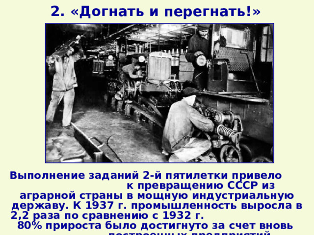 2. «Догнать и перегнать!» Выполнение заданий 2-й пятилетки привело к превращению СССР из аграрной страны в мощную индустриальную державу. К 1937 г. промышленность выросла в 2,2 раза по сравнению с 1932 г. 80% прироста было достигнуто за счет вновь построенных предприятий. 