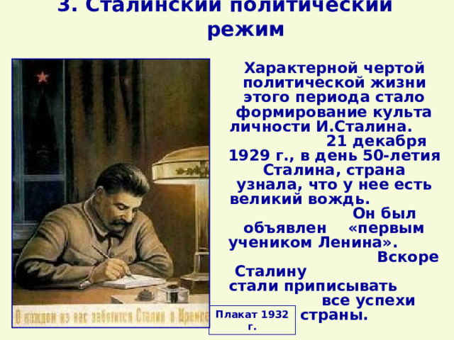 3. Сталинский политический режим Характерной чертой политической жизни этого периода стало формирование культа личности И.Сталина. 21 декабря 1929 г., в день 50-летия Сталина, страна узнала, что у нее есть великий вождь. Он был объявлен «первым учеником Ленина». Вскоре Сталину стали приписывать все успехи страны. Плакат 1932 г. 