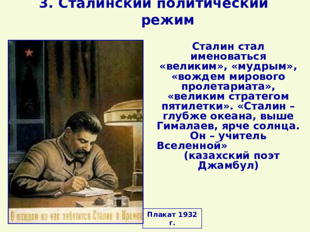 3. Сталинский политический режим Сталин стал именоваться «великим», «мудрым», «вождем мирового пролетариата», «великим стратегом пятилетки». «Сталин – глубже океана, выше Гималаев, ярче солнца. Он – учитель Вселенной» (казахский поэт Джамбул) Плакат 1932 г. 